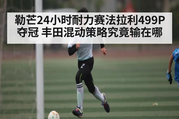 勒芒24小时耐力赛法拉利499P夺冠 丰田混动策略究竟输在哪